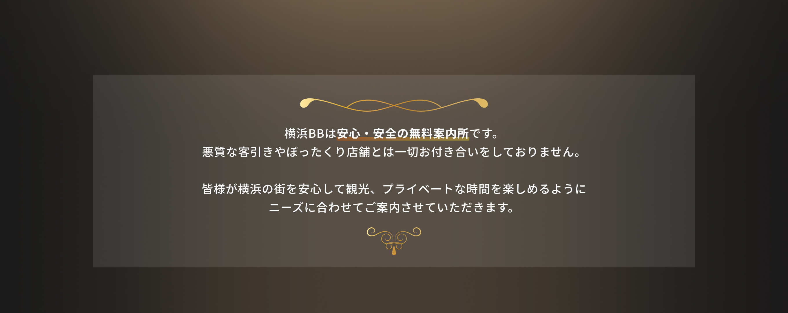 横浜BBは安心・安全の無料案内所です。悪質な客引きやぼったくり店舗とは一切お付き合いをしておりません。皆様が横浜の街を安心して観光、プライベートな時間を楽しめるようにニーズに合わせてご案内させていただきます。