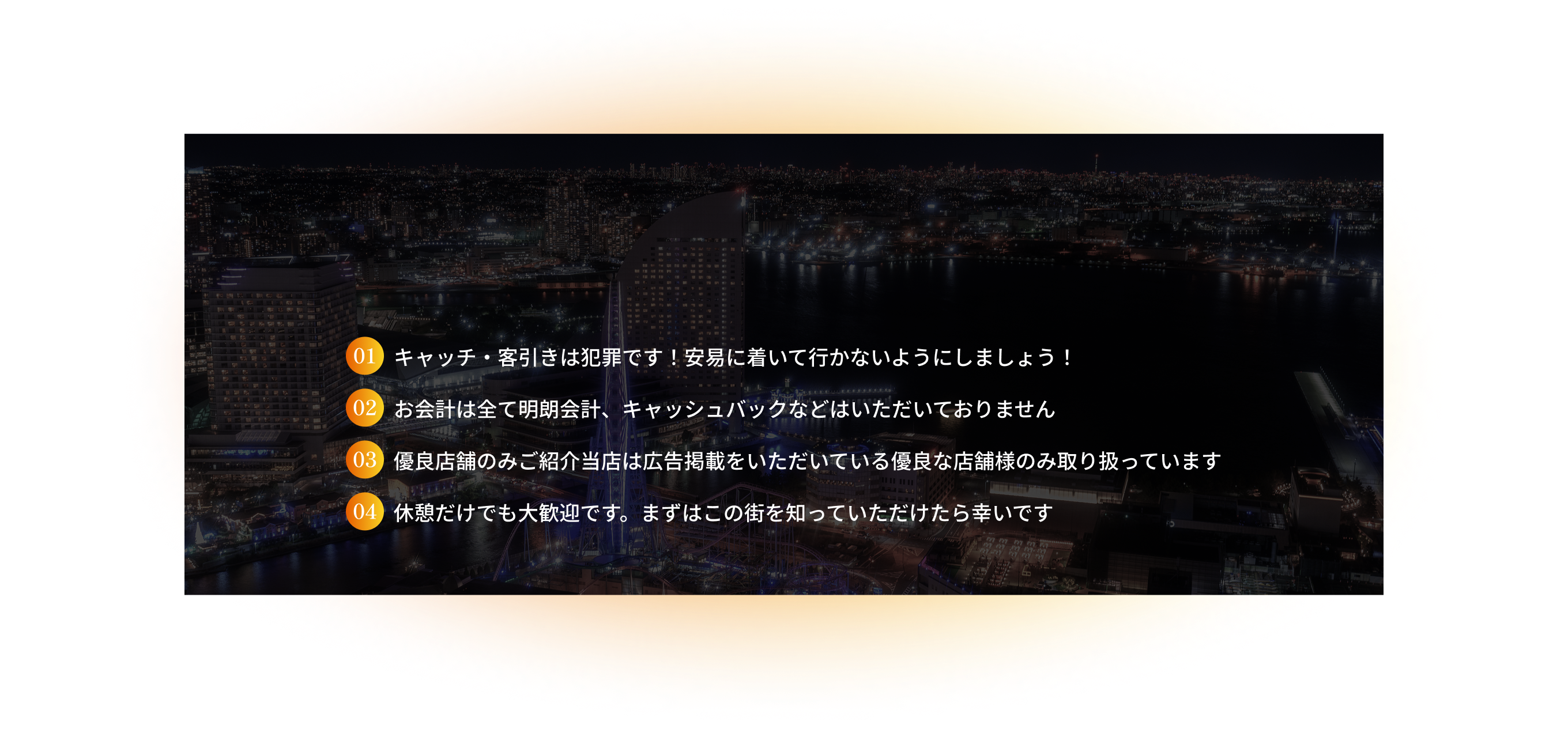 キャッチ・客引きは犯罪です！安易に着いて行かないようにしましょう！お会計は全て明朗会計、キャッシュバックなどはいただいておりません。優良店舗のみご紹介当店は広告掲載をいただいている優良な店舗様のみ取り扱っています。休憩だけでも大歓迎です。まずはこの街を知っていただけたら幸いです。